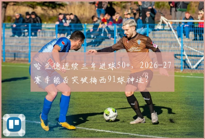 哈兰德连续三年进球50+,2026-27赛季能否突破梅西91球神迹?