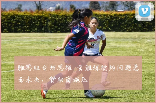 雅思组合郑思维_黄雅琼续约问题悬而未决,赞助商施压