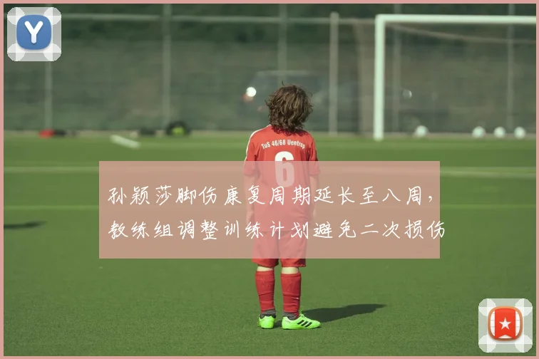 孙颖莎脚伤康复周期延长至八周，教练组调整训练计划避免二次损伤