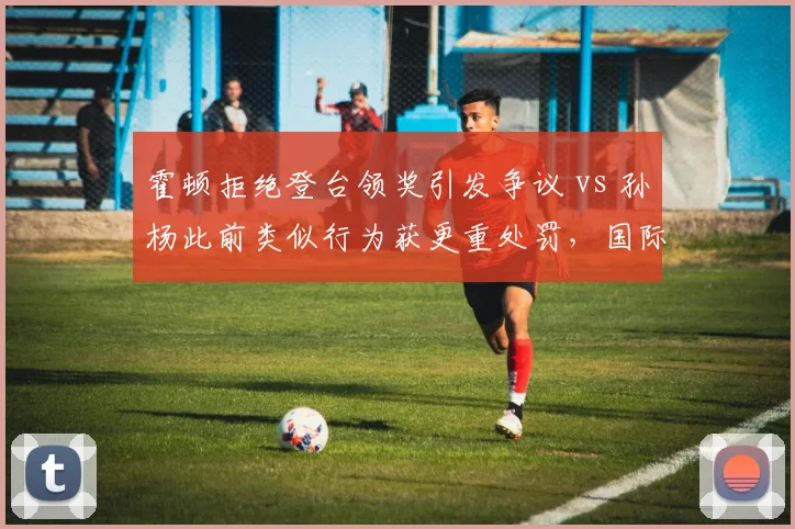 霍顿拒绝登台领奖引发争议 vs 孙杨此前类似行为获更重处罚，国际泳联纪律尺度撕裂泳坛