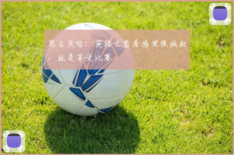 恩古莫哈：英格兰首秀感觉很疯狂，就是享受比赛