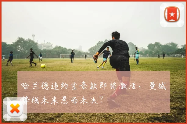 哈兰德违约金条款即将激活，曼城锋线未来悬而未决？